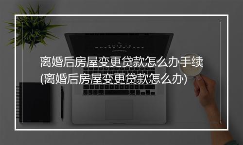 离婚后房屋变更贷款怎么办手续(离婚后房屋变更贷款怎么办)