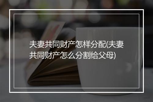 夫妻共同财产怎样分配(夫妻共同财产怎么分割给父母)