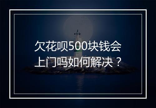 欠花呗500块钱会上门吗如何解决？