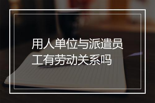 用人单位与派遣员工有劳动关系吗