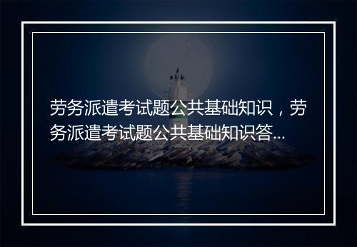 劳务派遣考试题公共基础知识，劳务派遣考试题公共基础知识答案