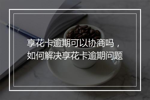 享花卡逾期可以协商吗，如何解决享花卡逾期问题