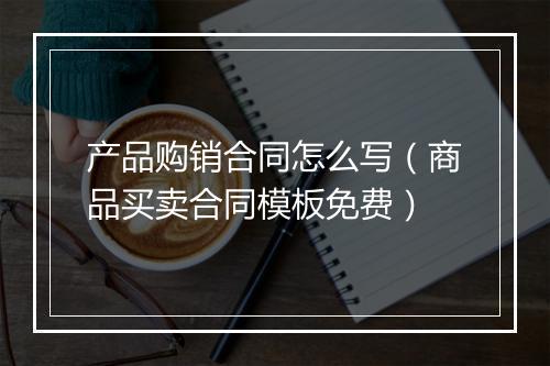 产品购销合同怎么写（商品买卖合同模板免费）