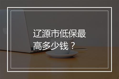 辽源市低保最高多少钱？