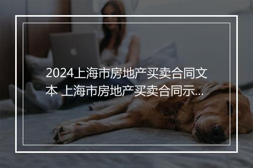 2024上海市房地产买卖合同文本 上海市房地产买卖合同示范文本和网签合同