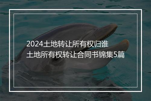 2024土地转让所有权归谁 土地所有权转让合同书锦集5篇