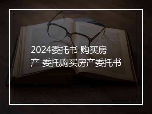 2024委托书 购买房产 委托购买房产委托书