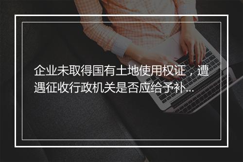 企业未取得国有土地使用权证，遭遇征收行政机关是否应给予补偿？