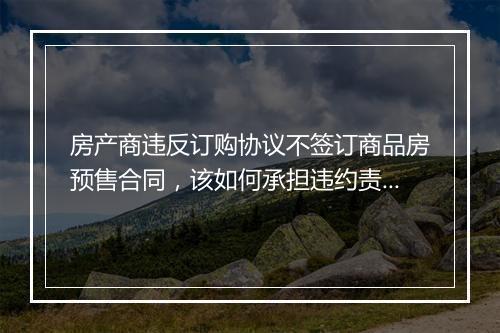 房产商违反订购协议不签订商品房预售合同，该如何承担违约责任？