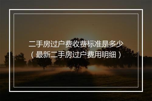 二手房过户费收费标准是多少（最新二手房过户费用明细）