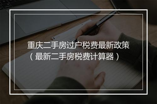 重庆二手房过户税费最新政策（最新二手房税费计算器）