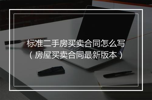 标准二手房买卖合同怎么写（房屋买卖合同最新版本）