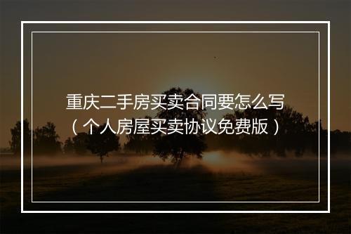 重庆二手房买卖合同要怎么写（个人房屋买卖协议免费版）