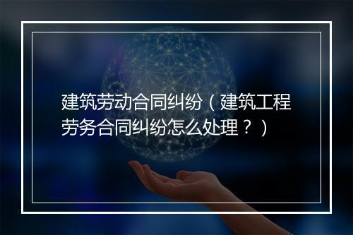 建筑劳动合同纠纷（建筑工程劳务合同纠纷怎么处理？）