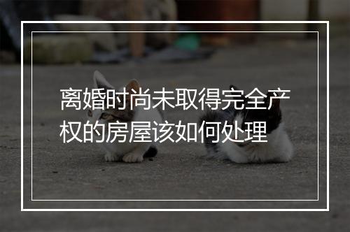 离婚时尚未取得完全产权的房屋该如何处理