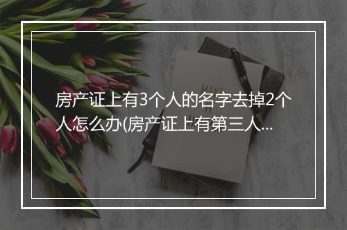 房产证上有3个人的名字去掉2个人怎么办(房产证上有第三人的名字离婚时怎么分割)