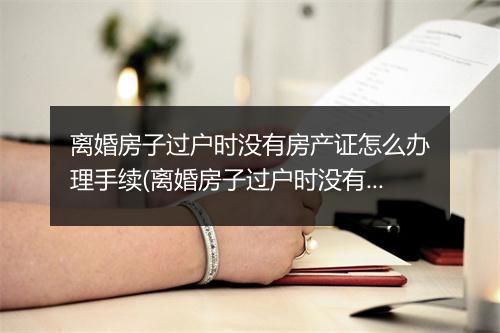 离婚房子过户时没有房产证怎么办理手续(离婚房子过户时没有房产证怎么办理)