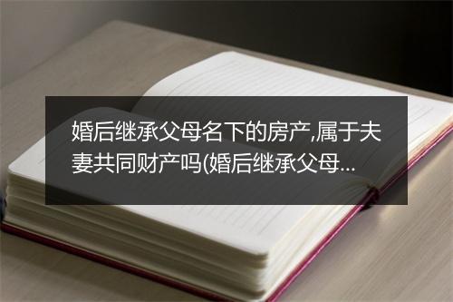 婚后继承父母名下的房产,属于夫妻共同财产吗(婚后继承父母名下的房产，属于夫妻共同财产吗)