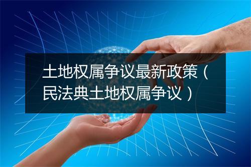 土地权属争议最新政策（民法典土地权属争议）