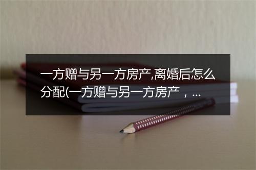 一方赠与另一方房产,离婚后怎么分配(一方赠与另一方房产，离婚后怎么分配)