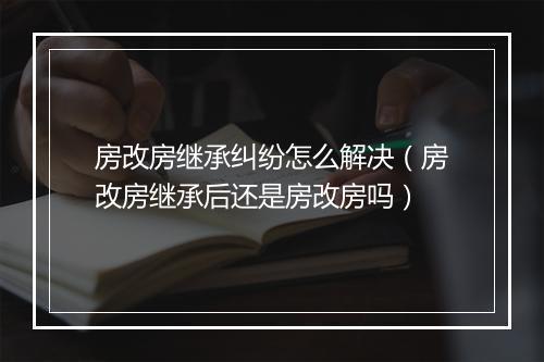 房改房继承纠纷怎么解决（房改房继承后还是房改房吗）