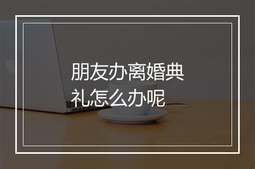 朋友办离婚典礼怎么办呢