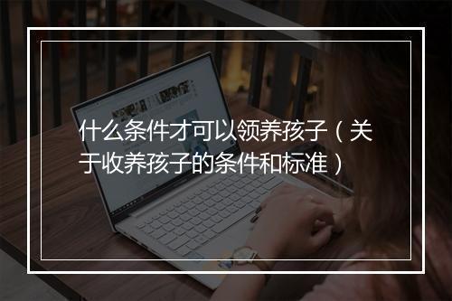 什么条件才可以领养孩子（关于收养孩子的条件和标准）