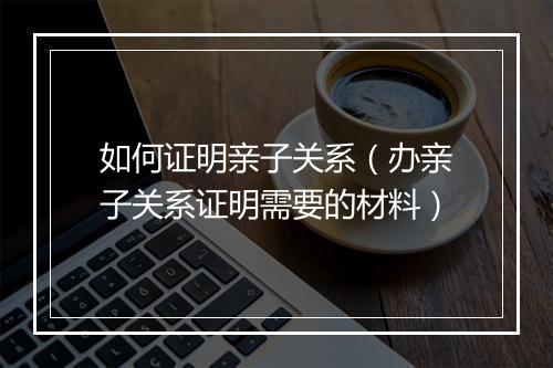 如何证明亲子关系（办亲子关系证明需要的材料）