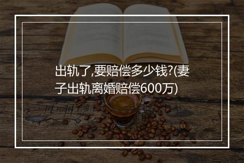 出轨了,要赔偿多少钱?(妻子出轨离婚赔偿600万)