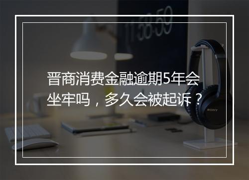晋商消费金融逾期5年会坐牢吗，多久会被起诉？