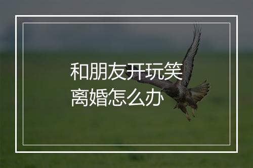 和朋友开玩笑离婚怎么办