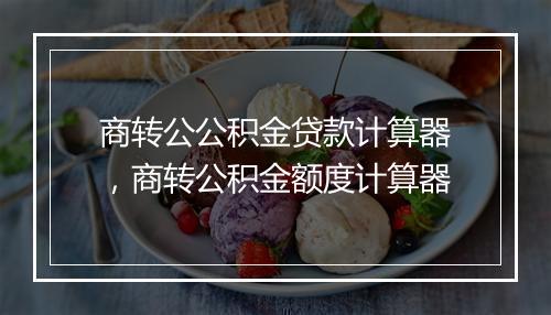 商转公公积金贷款计算器，商转公积金额度计算器