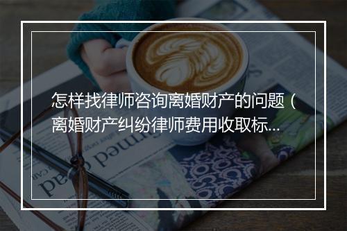 怎样找律师咨询离婚财产的问题（离婚财产纠纷律师费用收取标准）