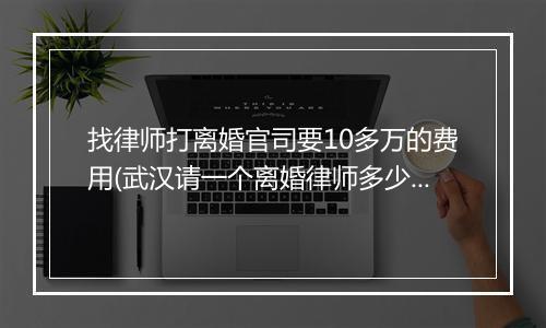 找律师打离婚官司要10多万的费用(武汉请一个离婚律师多少钱)