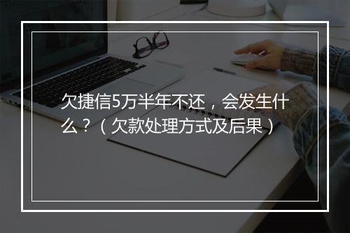 欠捷信5万半年不还，会发生什么？（欠款处理方式及后果）