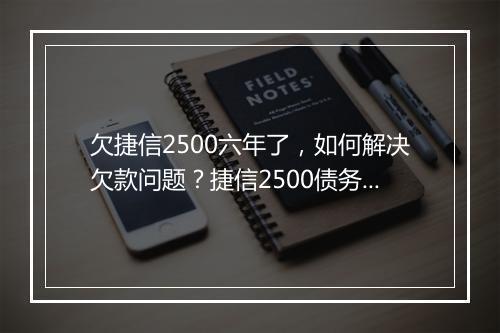 欠捷信2500六年了，如何解决欠款问题？捷信2500债务如何追讨？