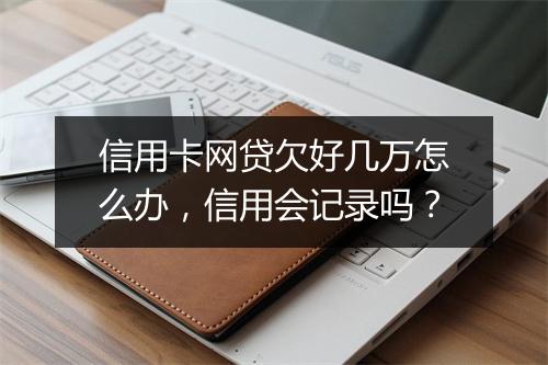 信用卡网贷欠好几万怎么办，信用会记录吗？