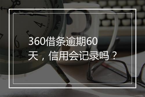 360借条逾期60天，信用会记录吗？