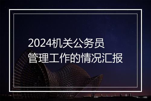 2024机关公务员管理工作的情况汇报