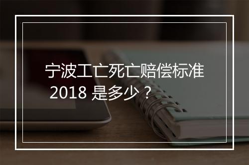 宁波工亡死亡赔偿标准 2018 是多少？