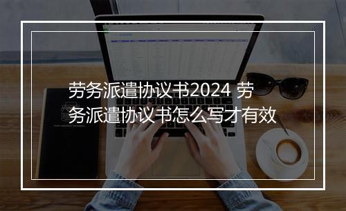 劳务派遣协议书2024 劳务派遣协议书怎么写才有效