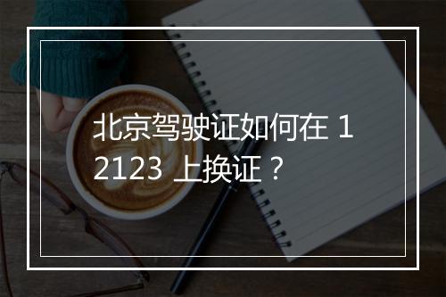 北京驾驶证如何在 12123 上换证？