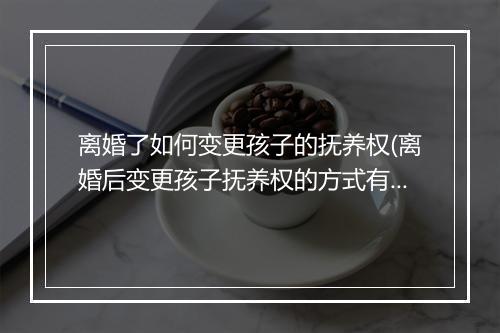 离婚了如何变更孩子的抚养权(离婚后变更孩子抚养权的方式有哪些)