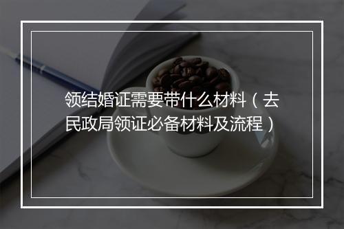 领结婚证需要带什么材料（去民政局领证必备材料及流程）