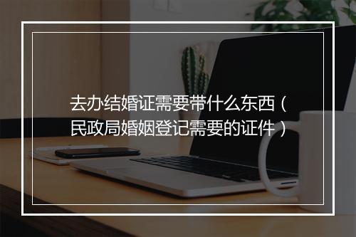 去办结婚证需要带什么东西（民政局婚姻登记需要的证件）