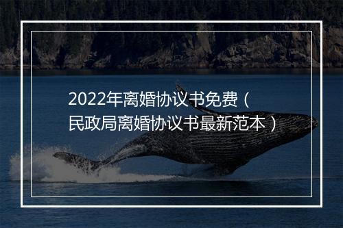 2022年离婚协议书免费（民政局离婚协议书最新范本）