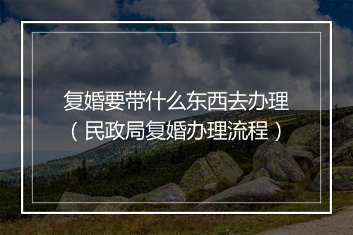 复婚要带什么东西去办理（民政局复婚办理流程）