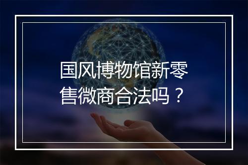 国风博物馆新零售微商合法吗？
