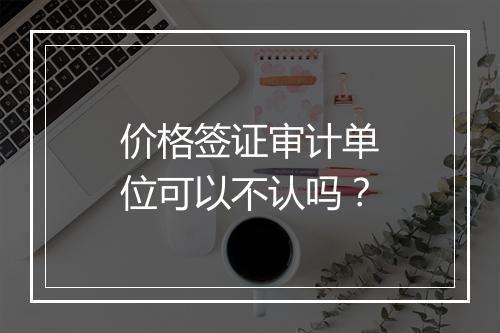 价格签证审计单位可以不认吗？