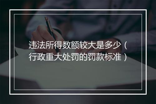违法所得数额较大是多少（行政重大处罚的罚款标准）